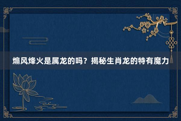 煽风烽火是属龙的吗？揭秘生肖龙的特有魔力